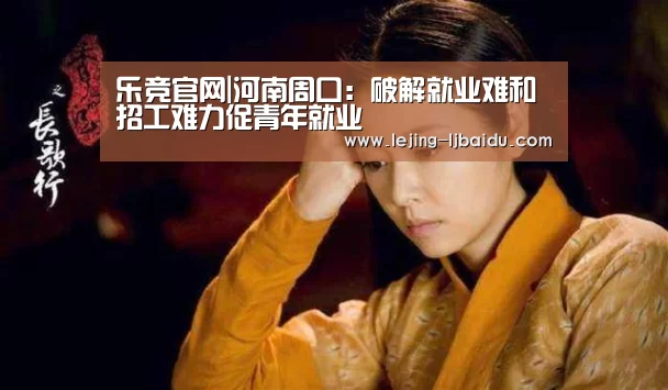 乐竞官网|河南周口：破解就业难和招工难力促青年就业