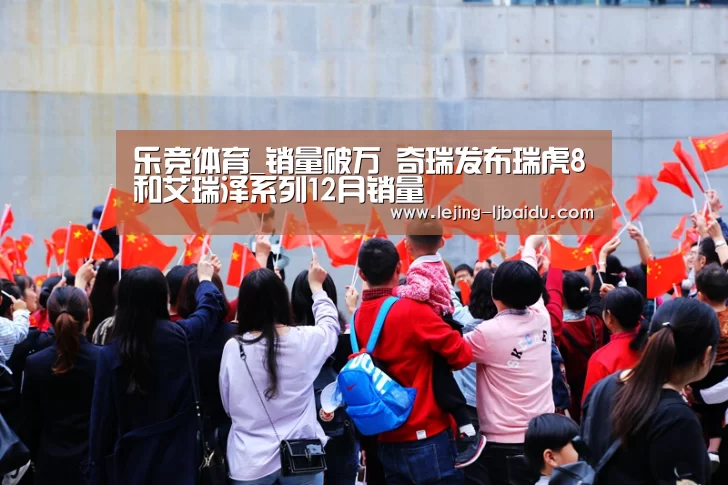 乐竞体育_销量破万 奇瑞发布瑞虎8和艾瑞泽系列12月销量
